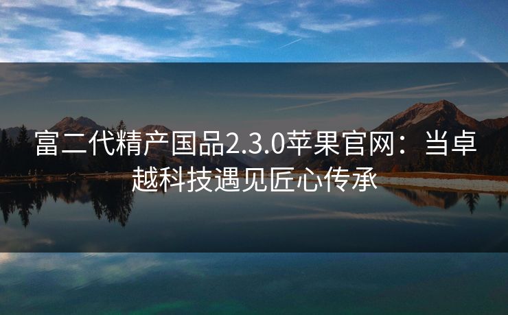 富二代精产国品2.3.0苹果官网:当卓越科技遇见匠心传承 富二代精产国品2.3.0苹果官网:当卓越科技遇见匠心传承