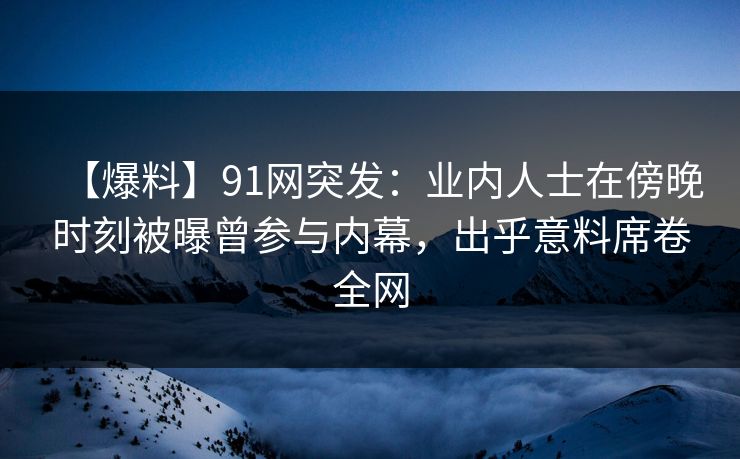 【爆料】91网突发:业内人士在傍晚时刻被曝曾参与内幕,出乎意料席卷全网 【爆料】91网突发:业内人士在傍晚时刻被曝曾参与内幕,出乎意料席卷全网