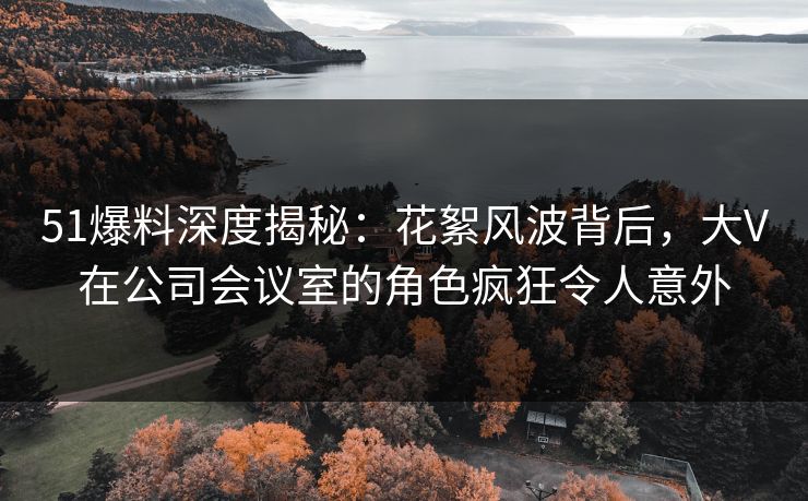 51爆料深度揭秘:花絮风波背后,大V在公司会议室的角色疯狂令人意外 51爆料深度揭秘:花絮风波背后,大V在公司会议室的角色疯狂令人意外