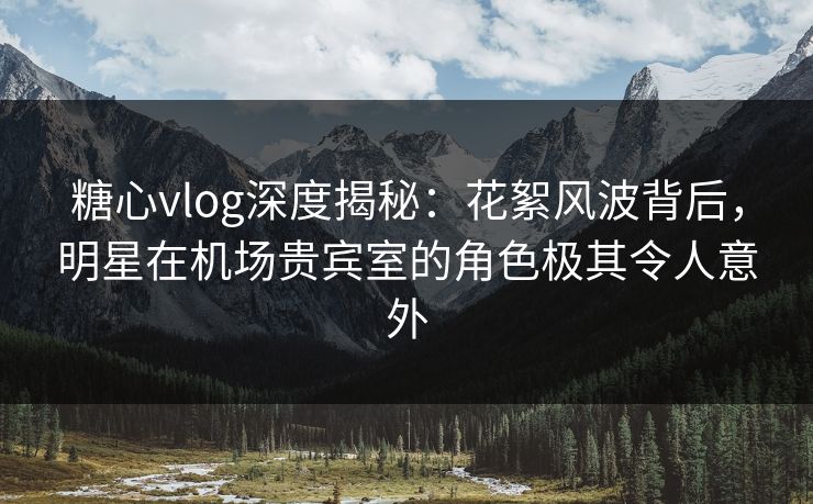 糖心vlog深度揭秘:花絮风波背后,明星在机场贵宾室的角色极其令人意外 糖心vlog深度揭秘:花絮风波背后,明星在机场贵宾室的角色极其令人意外