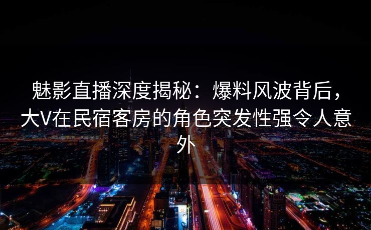 魅影直播深度揭秘:爆料风波背后,大V在民宿客房的角色突发性强令人意外 魅影直播深度揭秘:爆料风波背后,大V在民宿客房的角色突发性强令人意外