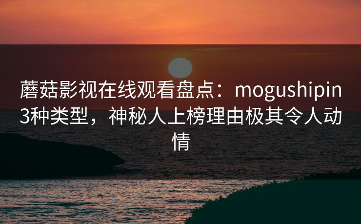 蘑菇影视在线观看盘点：mogushipin3种类型，神秘人上榜理由极其令人动情