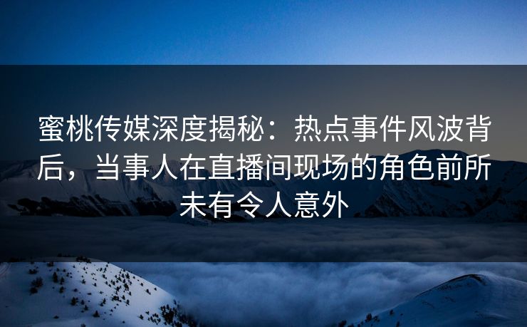 蜜桃传媒深度揭秘：热点事件风波背后，当事人在直播间现场的角色前所未有令人意外