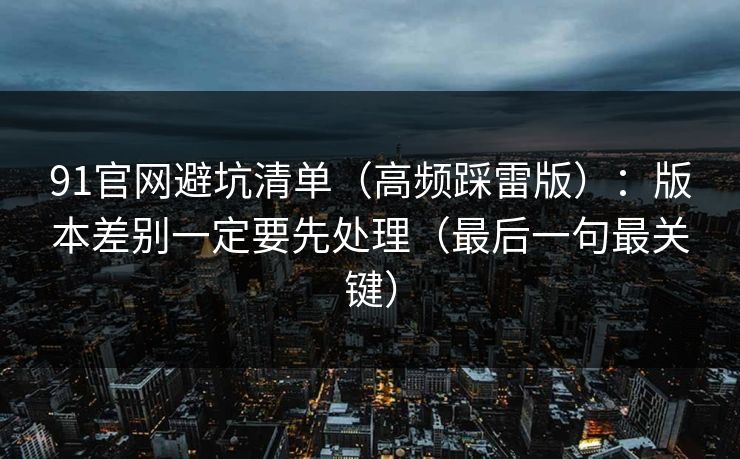 91官网避坑清单（高频踩雷版）：版本差别一定要先处理（最后一句最关键）