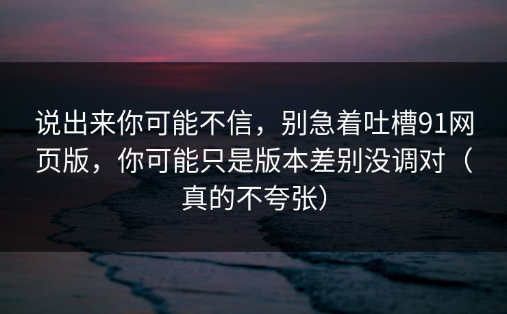 说出来你可能不信，别急着吐槽91网页版，你可能只是版本差别没调对（真的不夸张）