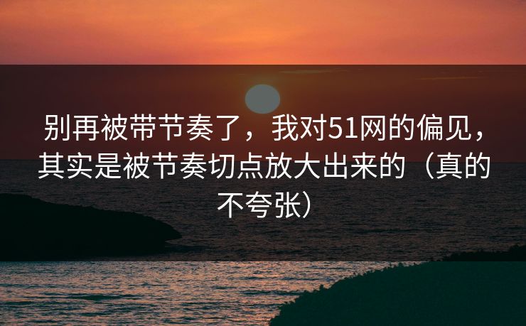 别再被带节奏了，我对51网的偏见，其实是被节奏切点放大出来的（真的不夸张）