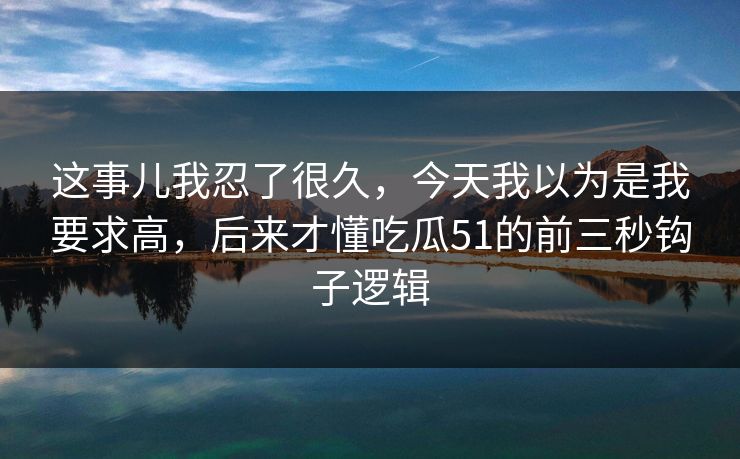 这事儿我忍了很久，今天我以为是我要求高，后来才懂吃瓜51的前三秒钩子逻辑
