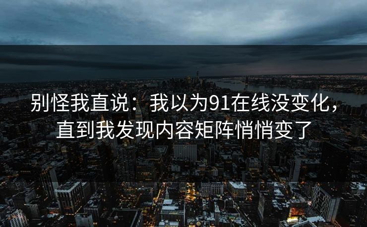 别怪我直说:我以为91在线没变化,直到我发现内容矩阵悄悄变了 别怪我直说:我以为91在线没变化,直到我发现内容矩阵悄悄变了