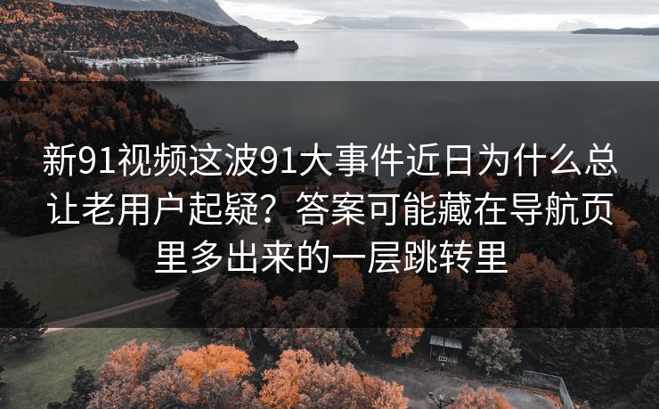 新91视频这波91大事件近日为什么总让老用户起疑?答案可能藏在导航页里多出来的一层跳转里 新91视频这波91大事件近日为什么总让老用户起疑?答案可能藏在导航页里多出来的一层跳转里