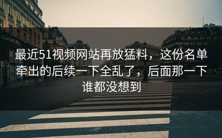 最近51视频网站再放猛料,这份名单牵出的后续一下全乱了,后面那一下谁都没想到 最近51视频网站再放猛料,这份名单牵出的后续一下全乱了,后面那一下谁都没想到